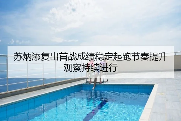 苏炳添复出首战成绩稳定起跑节奏提升观察持续进行