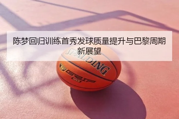陈梦回归训练首秀发球质量提升与巴黎周期新展望